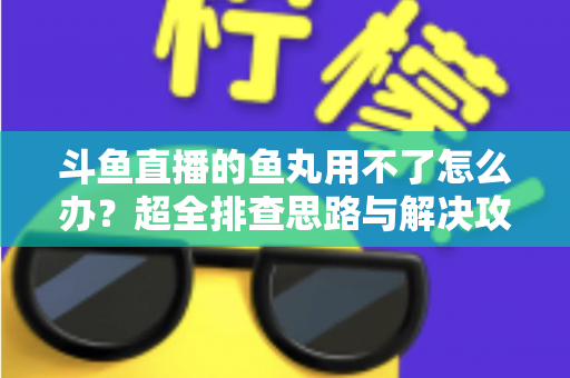 斗鱼直播的鱼丸用不了怎么办？超全排查思路与解决攻略一次看懂