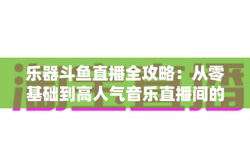 乐器斗鱼直播全攻略:从零基础到高人气音乐直播间的完整实战指南 乐器斗鱼直播全攻略:从零基础到高人气音乐直播间的完整实战指南