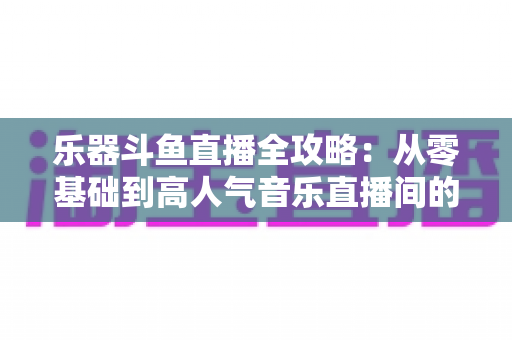 乐器斗鱼直播全攻略：从零基础到高人气音乐直播间的完整实战指南