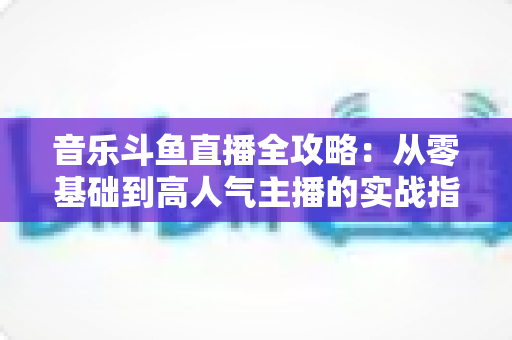 音乐斗鱼直播全攻略：从零基础到高人气主播的实战指南（含设备、内容、运营与变现技巧）