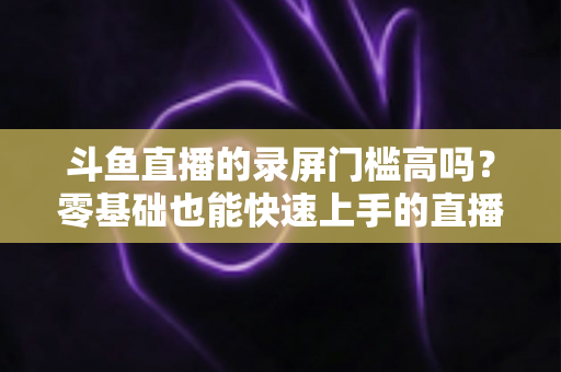 斗鱼直播的录屏门槛高吗？零基础也能快速上手的直播录制全攻略