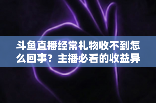 斗鱼直播经常礼物收不到怎么回事？主播必看的收益异常排查与解决全攻略