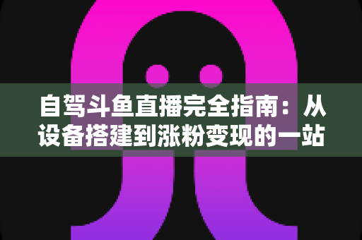 自驾斗鱼直播完全指南：从设备搭建到涨粉变现的一站式攻略