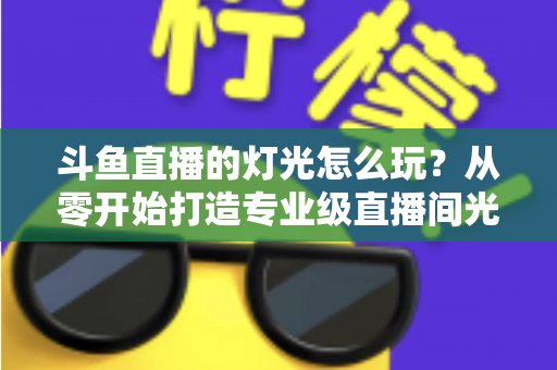 斗鱼直播的灯光怎么玩？从零开始打造专业级直播间光效的完整指南