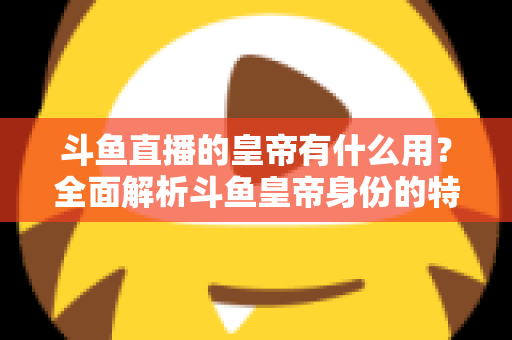 斗鱼直播的皇帝有什么用？全面解析斗鱼皇帝身份的特权、价值与理性消费指南