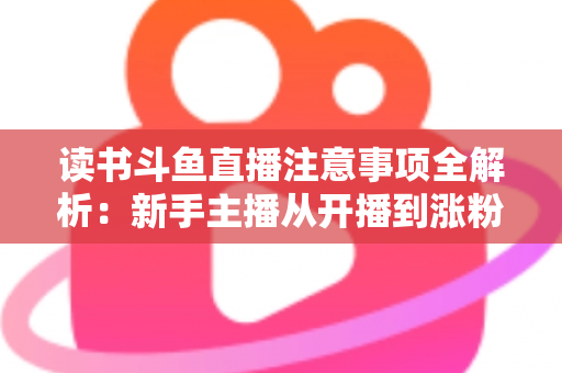 读书斗鱼直播注意事项全解析：新手主播从开播到涨粉的合规运营指南