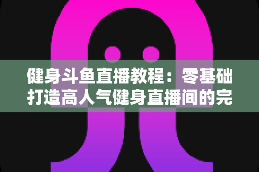 健身斗鱼直播教程：零基础打造高人气健身直播间的完整实战指南