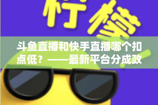 斗鱼直播和快手直播哪个扣点低？——最新平台分成政策深度对比与新人主播选平台实用指南
