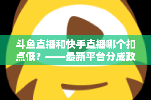 斗鱼直播和快手直播哪个扣点低？——最新平台分成政策深度对比与新人主播选平台实用指南