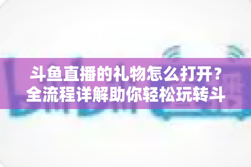 斗鱼直播的礼物怎么打开?全流程详解助你轻松玩转斗鱼礼物功能 斗鱼直播的礼物怎么打开?全流程详解助你轻松玩转斗鱼礼物功能