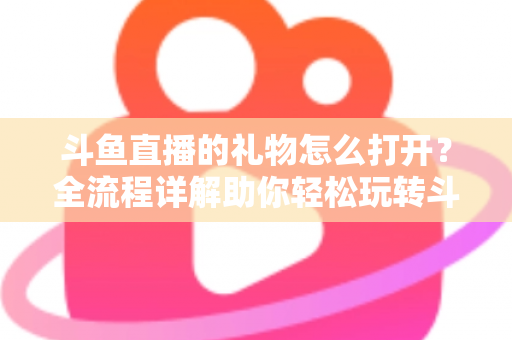 斗鱼直播的礼物怎么打开？全流程详解助你轻松玩转斗鱼礼物功能