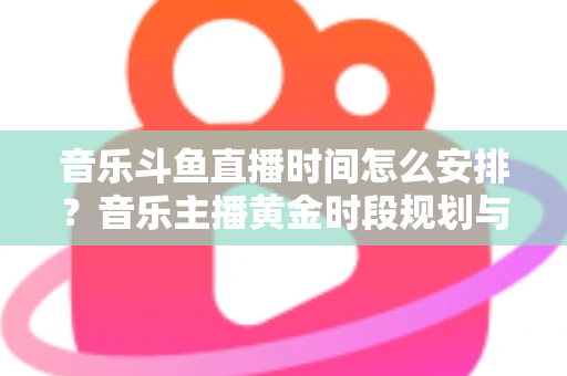 音乐斗鱼直播时间怎么安排？音乐主播黄金时段规划与涨粉涨人气全攻略