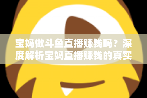 宝妈做斗鱼直播赚钱吗？深度解析宝妈直播赚钱的真实收入、优势与实用入门攻略