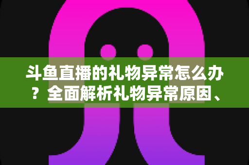 斗鱼直播的礼物异常怎么办?全面解析礼物异常原因、解决步骤与预防指南 斗鱼直播的礼物异常怎么办?全面解析礼物异常原因、解决步骤与预防指南