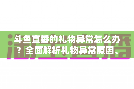 斗鱼直播的礼物异常怎么办?全面解析礼物异常原因、解决步骤与预防指南 斗鱼直播的礼物异常怎么办?全面解析礼物异常原因、解决步骤与预防指南