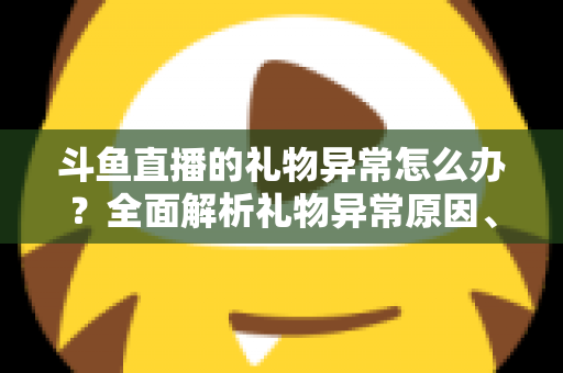 斗鱼直播的礼物异常怎么办？全面解析礼物异常原因、解决步骤与预防指南