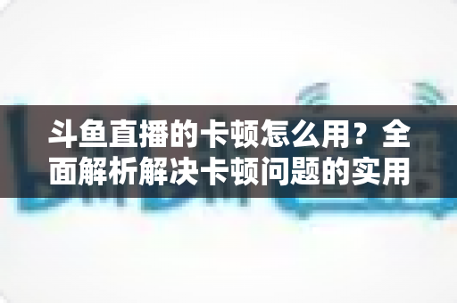 斗鱼直播的卡顿怎么用?全面解析解决卡顿问题的实用技巧与优化指南 斗鱼直播的卡顿怎么用?全面解析解决卡顿问题的实用技巧与优化指南