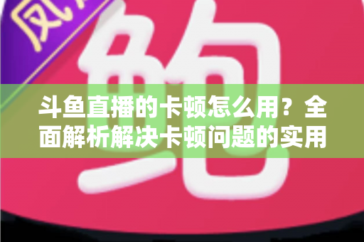 斗鱼直播的卡顿怎么用？全面解析解决卡顿问题的实用技巧与优化指南