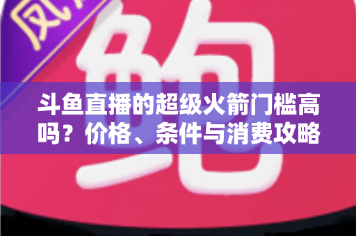 斗鱼直播的超级火箭门槛高吗？价格、条件与消费攻略一文全解析
