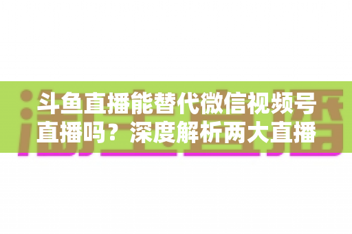 斗鱼直播能替代微信视频号直播吗？深度解析两大直播平台的核心差异与选择策略
