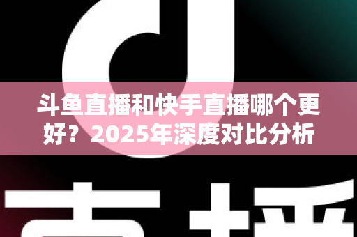 斗鱼直播和快手直播哪个更好？2025年深度对比分析与选择指南