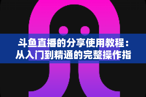 斗鱼直播的分享使用教程：从入门到精通的完整操作指南与实用技巧