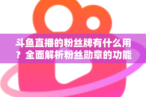 斗鱼直播的粉丝牌有什么用？全面解析粉丝勋章的功能、等级与隐藏价值