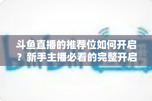 斗鱼直播的推荐位如何开启?新手主播必看的完整开启攻略与实战技巧 斗鱼直播的推荐位如何开启?新手主播必看的完整开启攻略与实战技巧