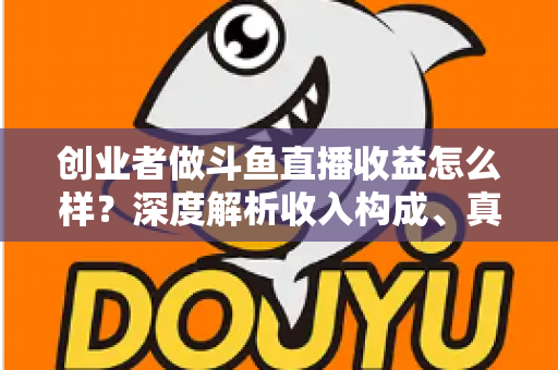 创业者做斗鱼直播收益怎么样？深度解析收入构成、真实水平与赚钱策略
