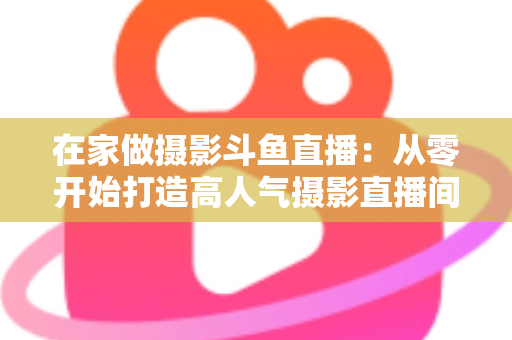 在家做摄影斗鱼直播：从零开始打造高人气摄影直播间的实用指南