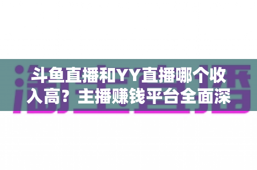 斗鱼直播和YY直播哪个收入高?主播赚钱平台全面深度对比分析 斗鱼直播和YY直播哪个收入高?主播赚钱平台全面深度对比分析
