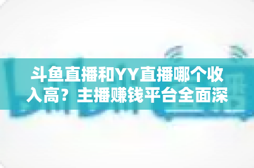 斗鱼直播和YY直播哪个收入高？主播赚钱平台全面深度对比分析
