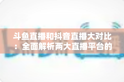 斗鱼直播和抖音直播大对比：全面解析两大直播平台的差异，助你选对舞台