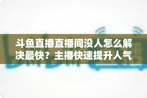 斗鱼直播直播间没人怎么解决最快？主播快速提升人气的实战攻略