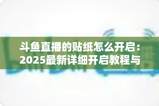 斗鱼直播的贴纸怎么开启：2025最新详细开启教程与使用指南