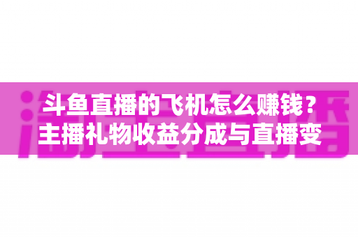 斗鱼直播的飞机怎么赚钱？主播礼物收益分成与直播变现全攻略