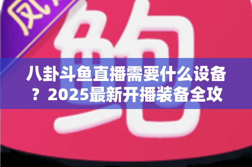 八卦斗鱼直播需要什么设备？2025最新开播装备全攻略与避坑指南