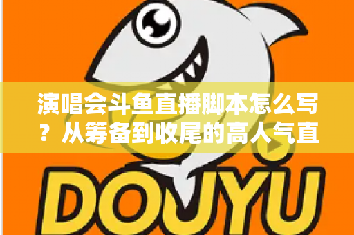 演唱会斗鱼直播脚本怎么写?从筹备到收尾的高人气直播脚本撰写全攻略 演唱会斗鱼直播脚本怎么写?从筹备到收尾的高人气直播脚本撰写全攻略
