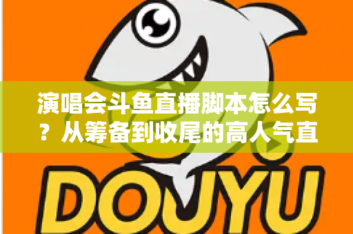 演唱会斗鱼直播脚本怎么写？从筹备到收尾的高人气直播脚本撰写全攻略