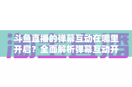 斗鱼直播的弹幕互动在哪里开启？全面解析弹幕互动开启方法与实用技巧