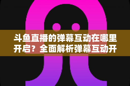 斗鱼直播的弹幕互动在哪里开启？全面解析弹幕互动开启方法与实用技巧