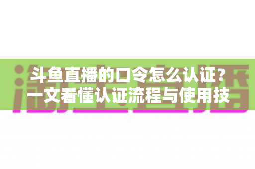 斗鱼直播的口令怎么认证？一文看懂认证流程与使用技巧全攻略