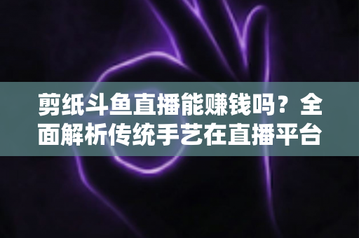 剪纸斗鱼直播能赚钱吗?全面解析传统手艺在直播平台的变现潜力与实战指南 剪纸斗鱼直播能赚钱吗?全面解析传统手艺在直播平台的变现潜力与实战指南