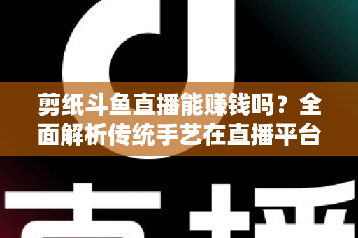 剪纸斗鱼直播能赚钱吗？全面解析传统手艺在直播平台的变现潜力与实战指南