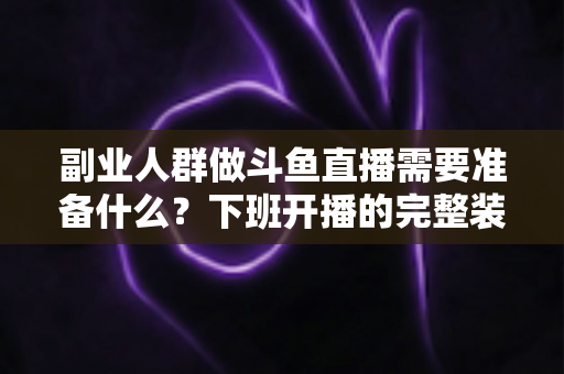 副业人群做斗鱼直播需要准备什么？下班开播的完整装备与规划清单