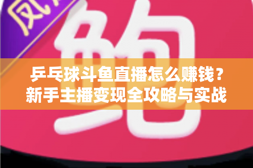 乒乓球斗鱼直播怎么赚钱？新手主播变现全攻略与实战指南