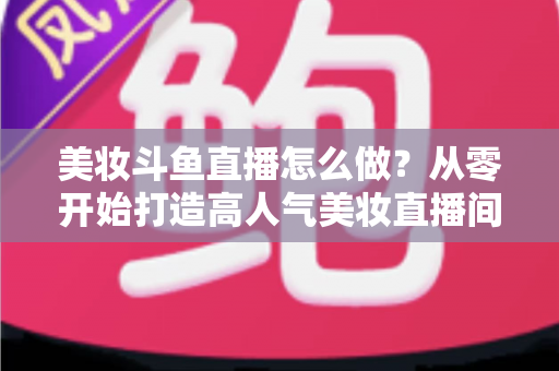 美妆斗鱼直播怎么做？从零开始打造高人气美妆直播间的完整运营指南