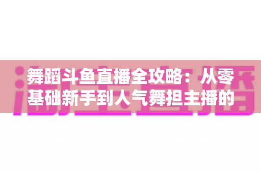 舞蹈斗鱼直播全攻略：从零基础新手到人气舞担主播的完整进阶指南