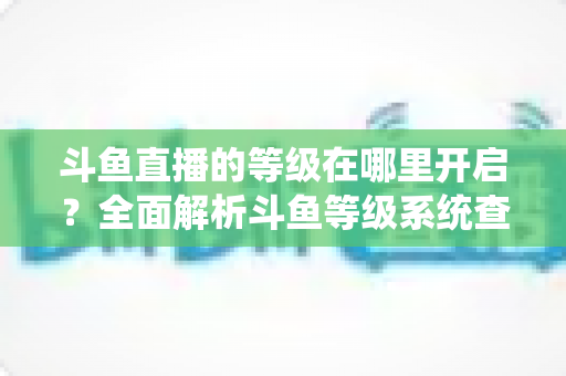斗鱼直播的等级在哪里开启？全面解析斗鱼等级系统查看与提升方法指南