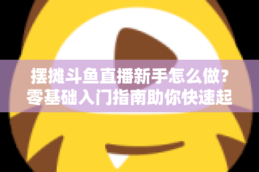 摆摊斗鱼直播新手怎么做？零基础入门指南助你快速起号变现